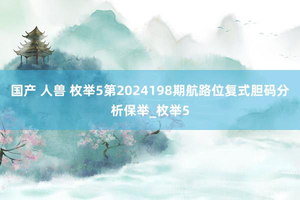 国产 人兽 枚举5第2024198期航路位复式胆码分析保举_枚举5