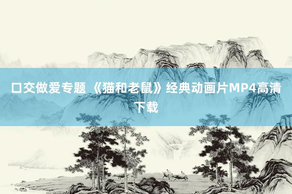 口交做爱专题 《猫和老鼠》经典动画片MP4高清下载