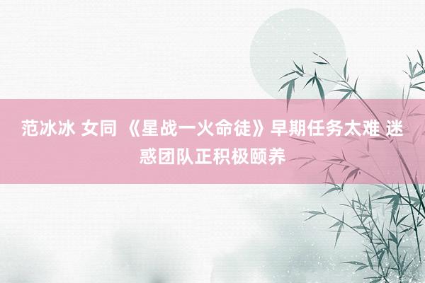 范冰冰 女同 《星战一火命徒》早期任务太难 迷惑团队正积极颐养
