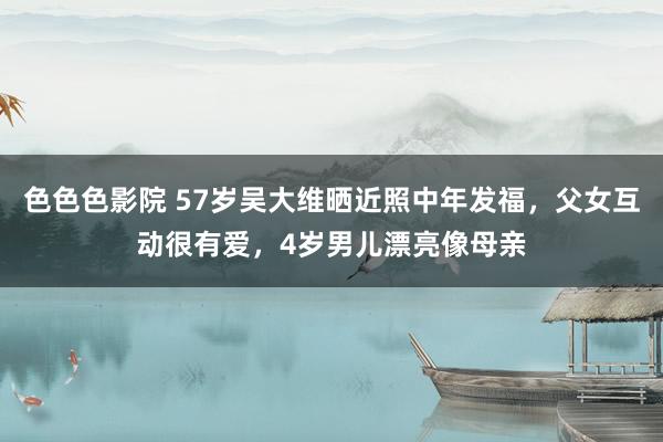 色色色影院 57岁吴大维晒近照中年发福，父女互动很有爱，4岁男儿漂亮像母亲