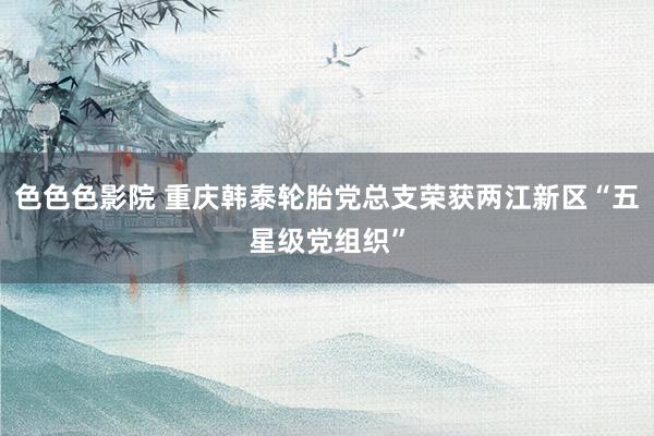 色色色影院 重庆韩泰轮胎党总支荣获两江新区“五星级党组织”