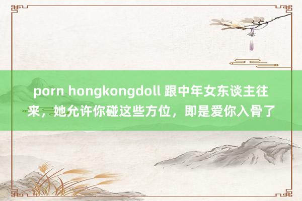 porn hongkongdoll 跟中年女东谈主往来，她允许你碰这些方位，即是爱你入骨了