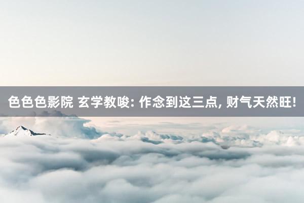 色色色影院 玄学教唆: 作念到这三点， 财气天然旺!