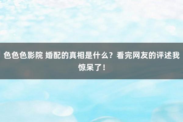 色色色影院 婚配的真相是什么？看完网友的评述我惊呆了！
