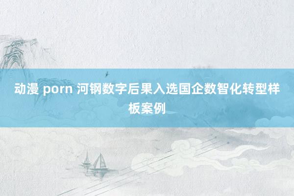 动漫 porn 河钢数字后果入选国企数智化转型样板案例