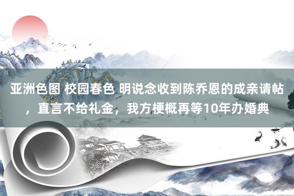亚洲色图 校园春色 明说念收到陈乔恩的成亲请帖，直言不给礼金，我方梗概再等10年办婚典