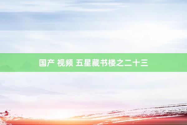 国产 视频 五星藏书楼之二十三