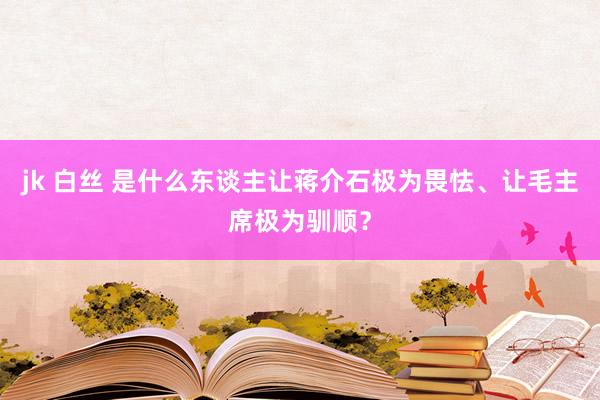 jk 白丝 是什么东谈主让蒋介石极为畏怯、让毛主席极为驯顺？