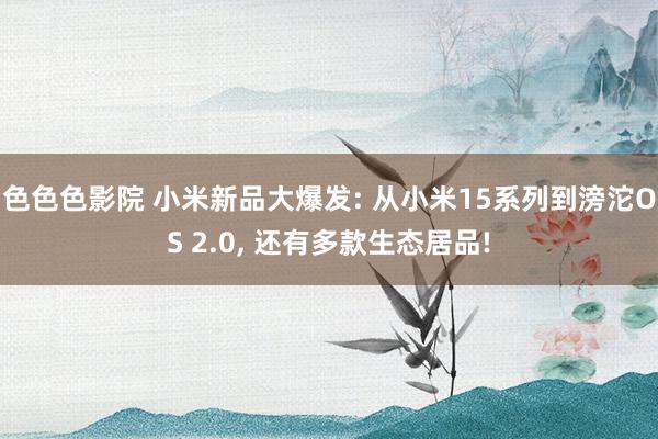 色色色影院 小米新品大爆发: 从小米15系列到滂沱OS 2.0， 还有多款生态居品!