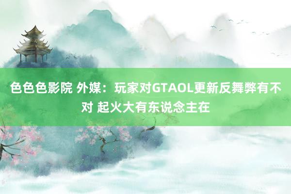 色色色影院 外媒：玩家对GTAOL更新反舞弊有不对 起火大有东说念主在