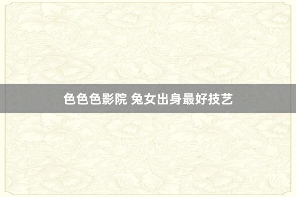 色色色影院 兔女出身最好技艺