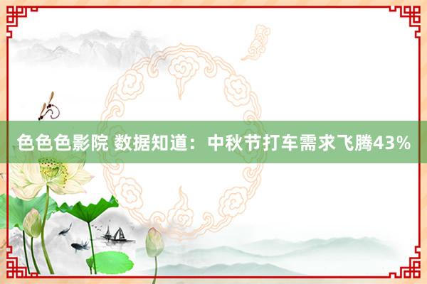 色色色影院 数据知道：中秋节打车需求飞腾43%