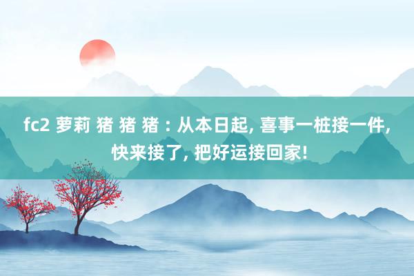 fc2 萝莉 猪 猪 猪 : 从本日起， 喜事一桩接一件， 快来接了， 把好运接回家!