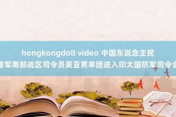 hongkongdoll video 中国东说念主民沉着军南部战区司令员吴亚男率团进入印太国防军司令会议