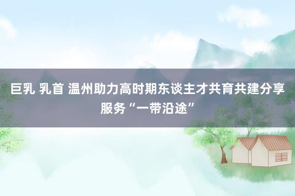 巨乳 乳首 温州助力高时期东谈主才共育共建分享服务“一带沿途”