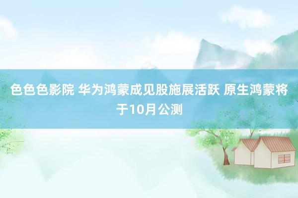 色色色影院 华为鸿蒙成见股施展活跃 原生鸿蒙将于10月公测