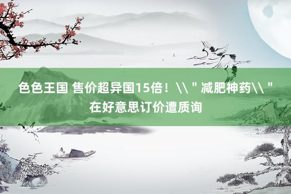 色色王国 售价超异国15倍！\＂减肥神药\＂在好意思订价遭质询