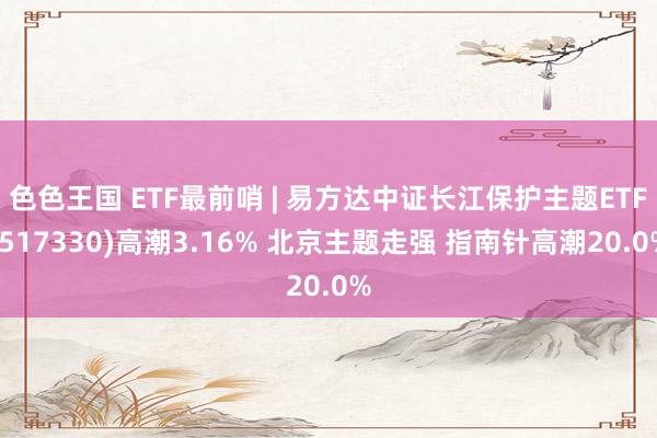 色色王国 ETF最前哨 | 易方达中证长江保护主题ETF(517330)高潮3.16% 北京主题走强 指南针高潮20.0%
