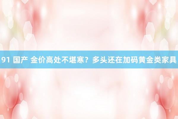 91 国产 金价高处不堪寒？多头还在加码黄金类家具