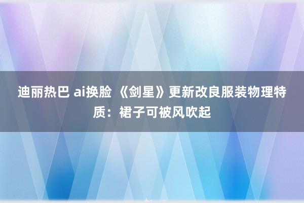 迪丽热巴 ai换脸 《剑星》更新改良服装物理特质：裙子可被风吹起