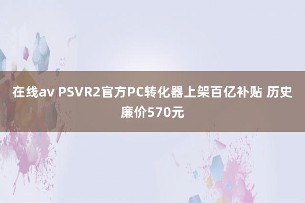 在线av PSVR2官方PC转化器上架百亿补贴 历史廉价570元