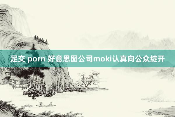 足交 porn 好意思图公司moki认真向公众绽开