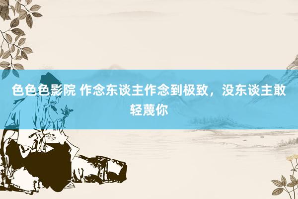 色色色影院 作念东谈主作念到极致，没东谈主敢轻蔑你