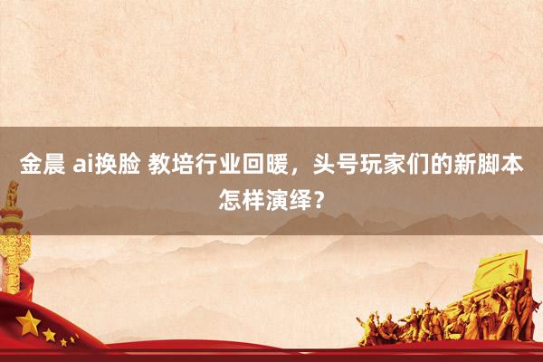金晨 ai换脸 教培行业回暖，头号玩家们的新脚本怎样演绎？