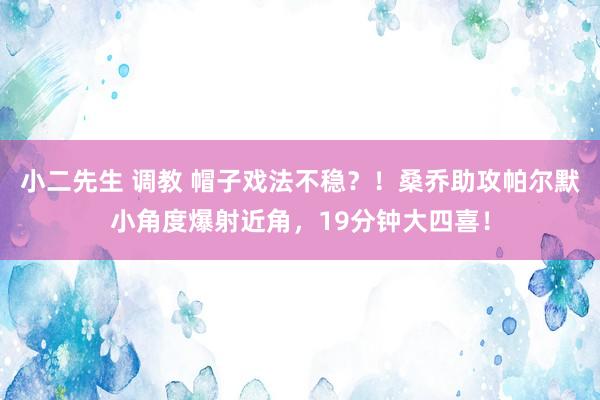 小二先生 调教 帽子戏法不稳？！桑乔助攻帕尔默小角度爆射近角，19分钟大四喜！