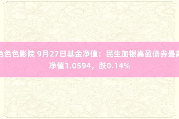色色色影院 9月27日基金净值：民生加银嘉盈债券最新净值1.0594，跌0.14%