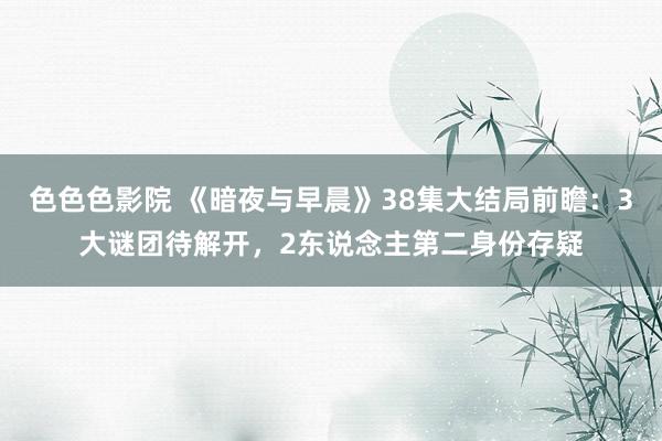色色色影院 《暗夜与早晨》38集大结局前瞻：3大谜团待解开，2东说念主第二身份存疑