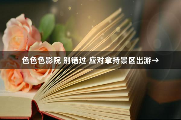 色色色影院 别错过 应对拿持景区出游→