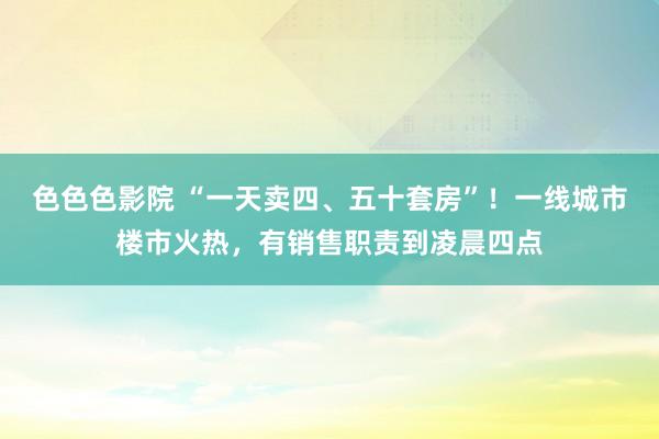色色色影院 “一天卖四、五十套房”！一线城市楼市火热，有销售职责到凌晨四点
