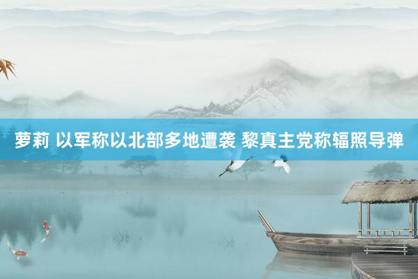 萝莉 以军称以北部多地遭袭 黎真主党称辐照导弹