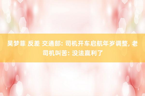 吴梦菲 反差 交通部: 司机开车启航年岁调整， 老司机叫苦: 没法赢利了