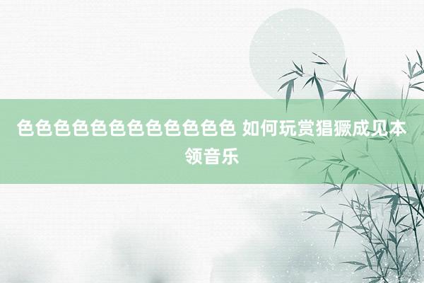 色色色色色色色色色色色色 如何玩赏猖獗成见本领音乐