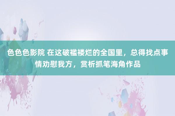 色色色影院 在这破褴褛烂的全国里，总得找点事情劝慰我方，赏析抓笔海角作品