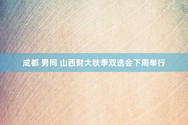 成都 男同 山西财大秋季双选会下周举行