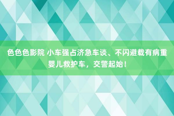色色色影院 小车强占济急车谈、不闪避载有病重婴儿救护车，交警起始！