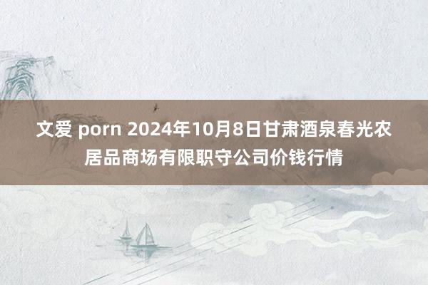 文爱 porn 2024年10月8日甘肃酒泉春光农居品商场有限职守公司价钱行情