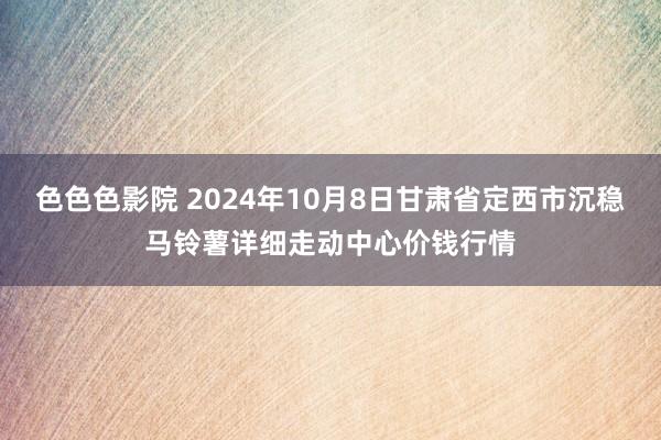 色色色影院 2024年10月8日甘肃省定西市沉稳马铃薯详细走动中心价钱行情