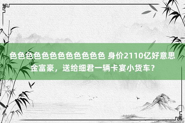 色色色色色色色色色色色色 身价2110亿好意思金富豪，送给细君一辆卡宴小货车？