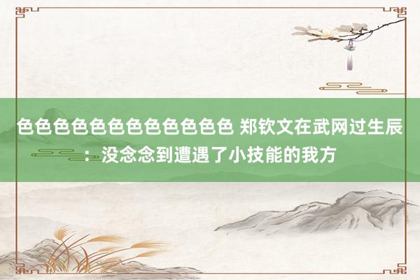 色色色色色色色色色色色色 郑钦文在武网过生辰：没念念到遭遇了小技能的我方