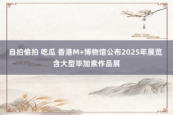 自拍偷拍 吃瓜 香港M+博物馆公布2025年展览 含大型毕加索作品展