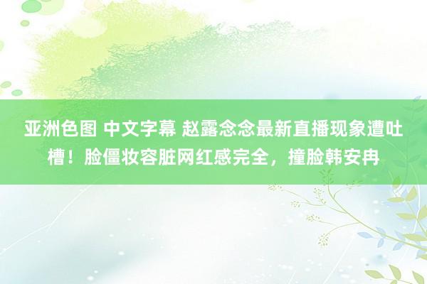 亚洲色图 中文字幕 赵露念念最新直播现象遭吐槽！脸僵妆容脏网红感完全，撞脸韩安冉