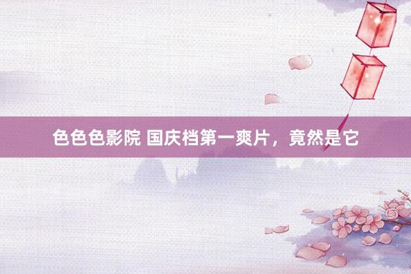 色色色影院 国庆档第一爽片，竟然是它