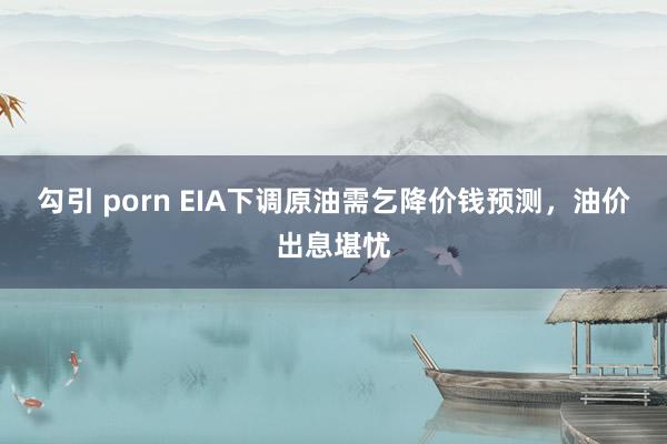 勾引 porn EIA下调原油需乞降价钱预测，油价出息堪忧