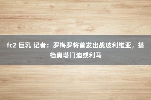 fc2 巨乳 记者：罗梅罗将首发出战玻利维亚，搭档奥塔门迪或利马
