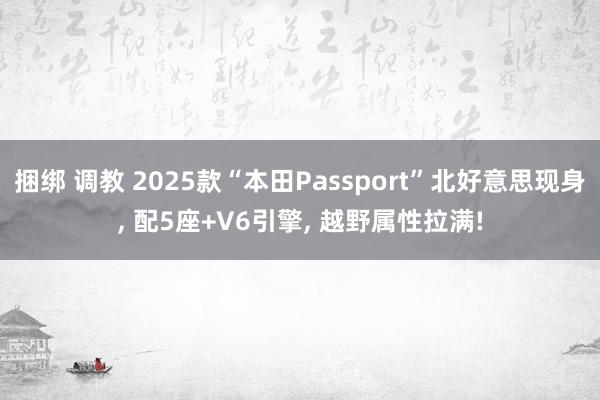 捆绑 调教 2025款“本田Passport”北好意思现身， 配5座+V6引擎， 越野属性拉满!
