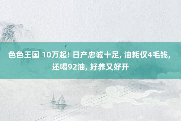 色色王国 10万起! 日产忠诚十足， 油耗仅4毛钱， 还喝92油， 好养又好开
